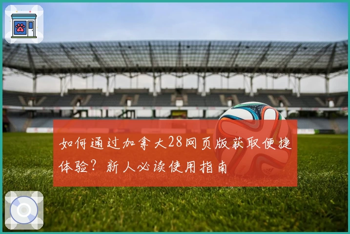 如何通过加拿大28网页版获取便捷体验？新人必读使用指南