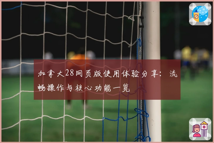 加拿大28网页版使用体验分享：流畅操作与核心功能一览